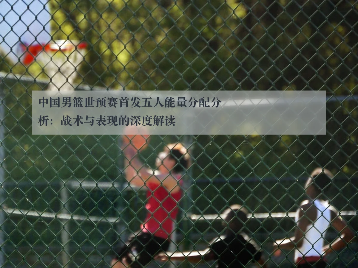 中国男篮世预赛首发五人能量分配分析:战术与表现的深度解读